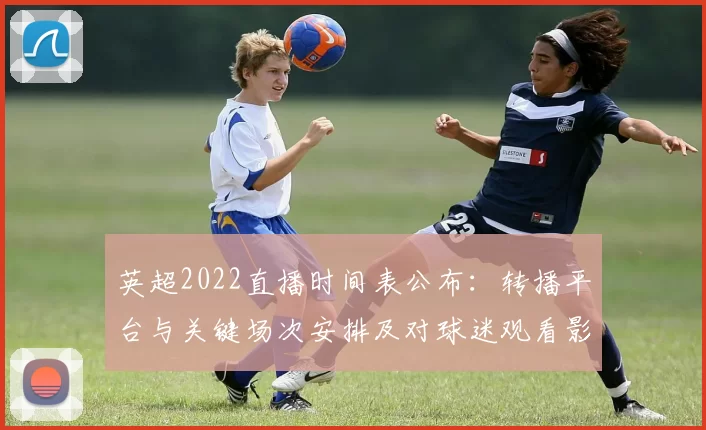 英超2022直播时间表公布:转播平台与关键场次安排及对球迷观看影响
