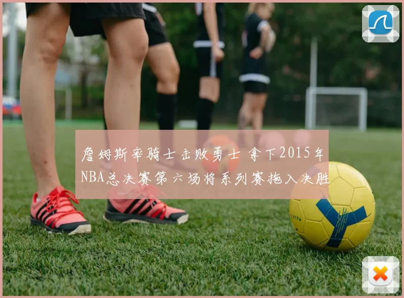 詹姆斯率骑士击败勇士 拿下2015年NBA总决赛第六场将系列赛拖入决胜局