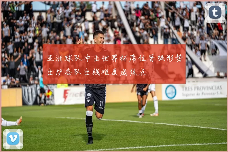 亚洲球队冲击世界杯席位晋级形势出炉各队出线难度成焦点