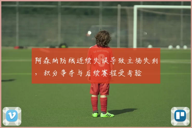 阿森纳防线连续失误导致主场失利，积分争夺与后续赛程受考验