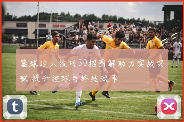 篮球过人技巧30招图解助力实战突破 提升控球与终结效率