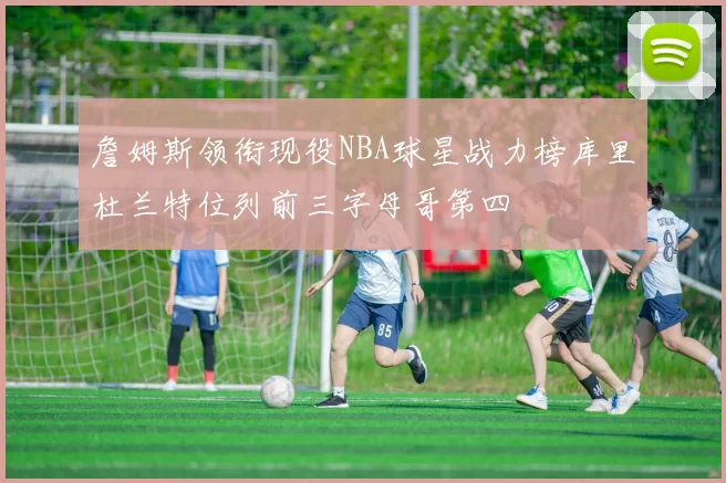詹姆斯领衔现役NBA球星战力榜库里杜兰特位列前三字母哥第四