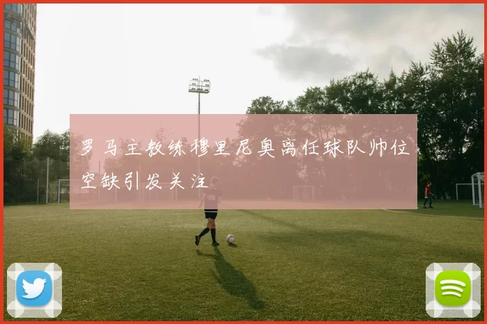 罗马主教练穆里尼奥离任球队帅位空缺引发关注