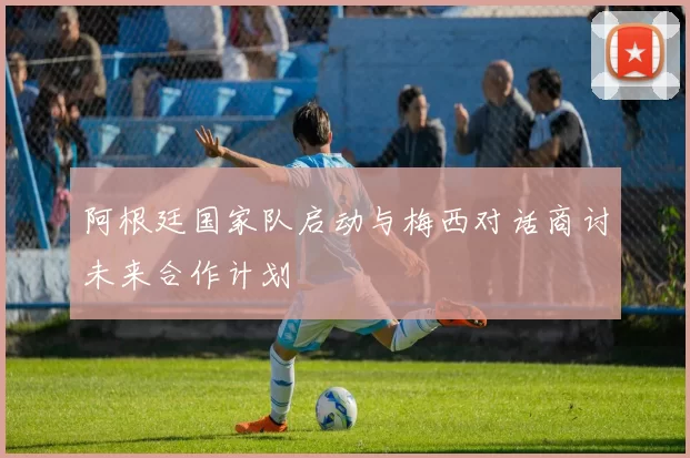 阿根廷国家队启动与梅西对话商讨未来合作计划