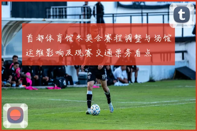 首都体育馆冬奥会赛程调整与场馆运维影响及观赛交通票务看点