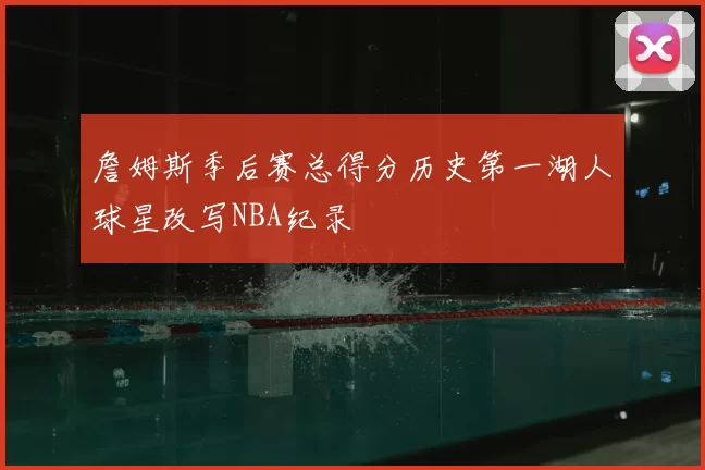 詹姆斯季后赛总得分历史第一湖人球星改写NBA纪录