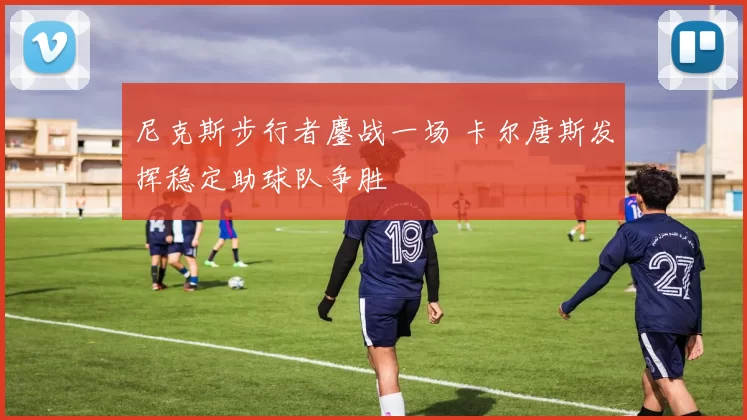 尼克斯步行者鏖战一场 卡尔唐斯发挥稳定助球队争胜