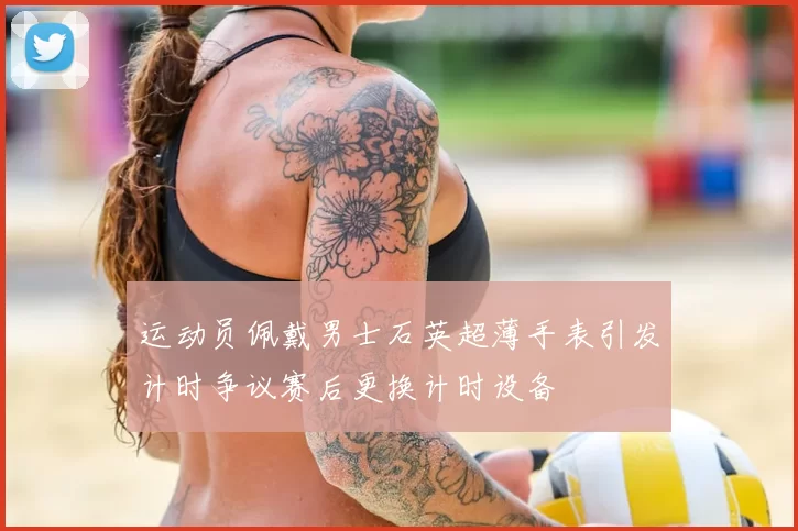运动员佩戴男士石英超薄手表引发计时争议赛后更换计时设备