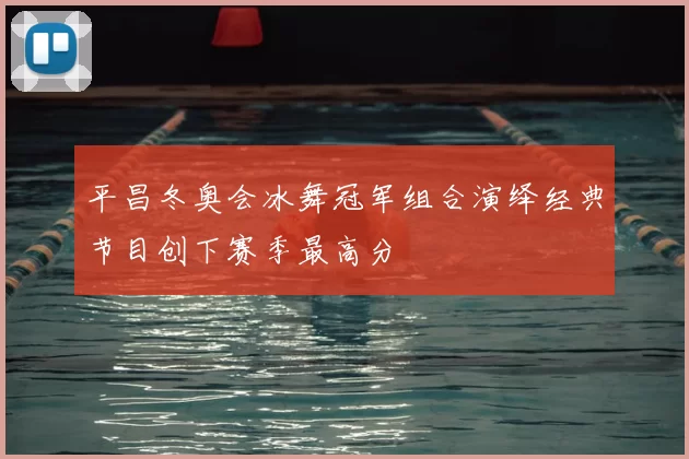 平昌冬奥会冰舞冠军组合演绎经典节目创下赛季最高分