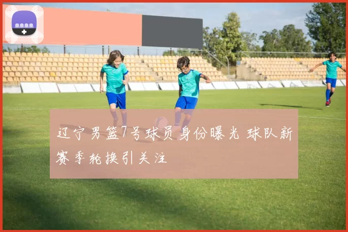 辽宁男篮7号球员身份曝光 球队新赛季轮换引关注