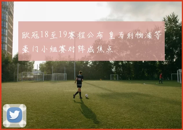 欧冠18至19赛程公布 皇马利物浦等豪门小组赛对阵成焦点