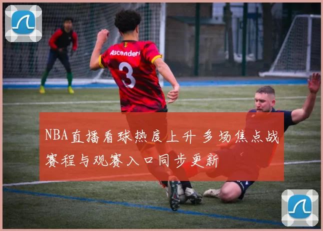 NBA直播看球热度上升 多场焦点战赛程与观赛入口同步更新