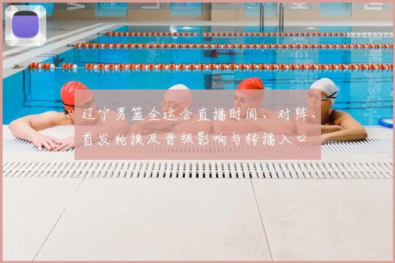 辽宁男篮全运会直播时间、对阵、首发轮换及晋级影响与转播入口