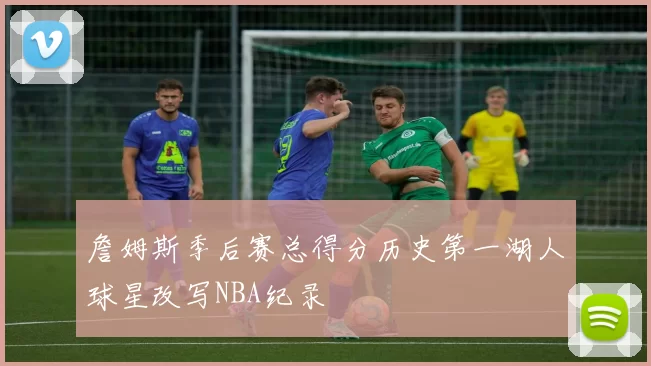 詹姆斯季后赛总得分历史第一湖人球星改写NBA纪录