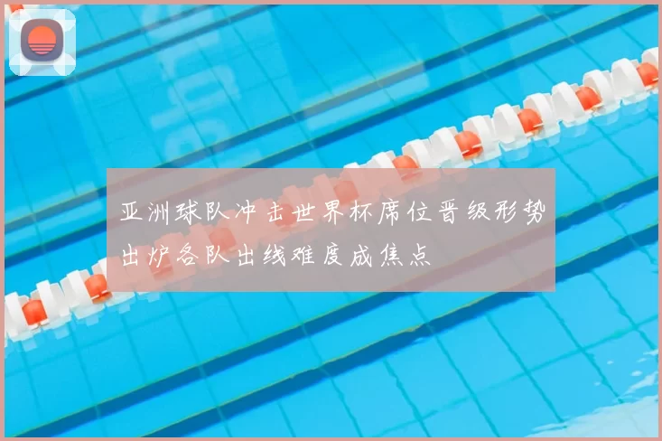 亚洲球队冲击世界杯席位晋级形势出炉各队出线难度成焦点