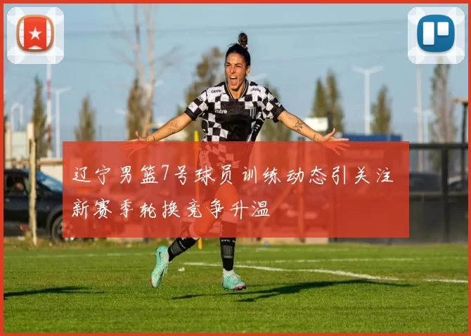 辽宁男篮7号球员训练动态引关注 新赛季轮换竞争升温