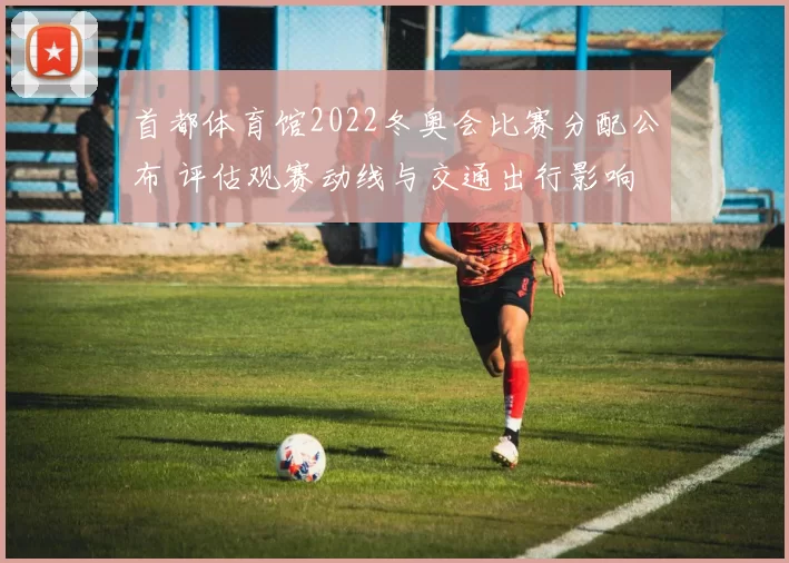 首都体育馆2022冬奥会比赛分配公布 评估观赛动线与交通出行影响