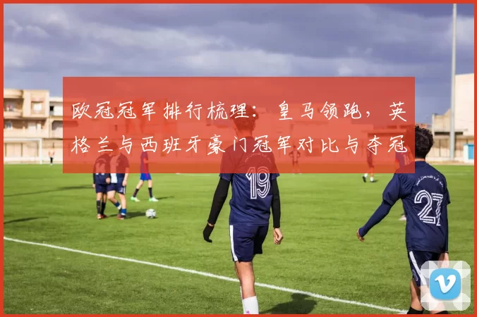 欧冠冠军排行梳理:皇马领跑,英格兰与西班牙豪门冠军对比与夺冠看点