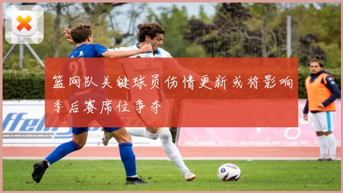 篮网队关键球员伤情更新或将影响季后赛席位争夺