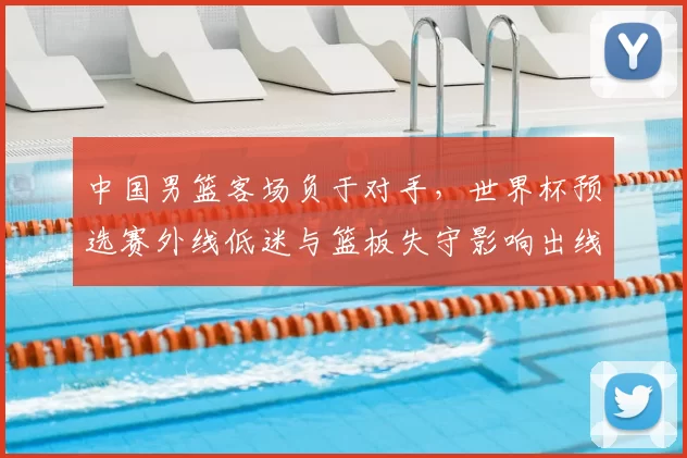 中国男篮客场负于对手，世界杯预选赛外线低迷与篮板失守影响出线前景