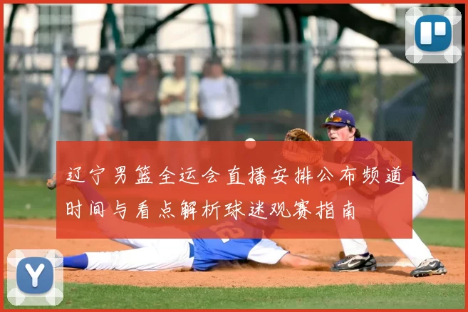 辽宁男篮全运会直播安排公布频道时间与看点解析球迷观赛指南