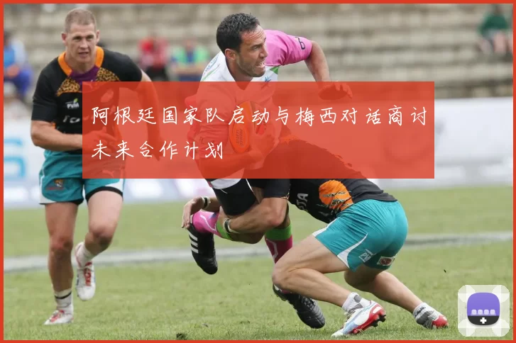 阿根廷国家队启动与梅西对话商讨未来合作计划