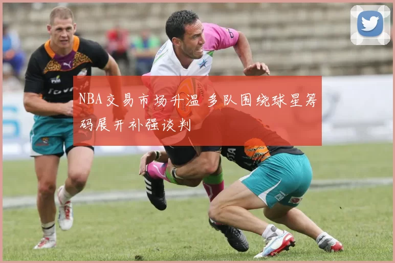 NBA交易市场升温 多队围绕球星筹码展开补强谈判