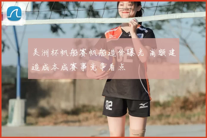 美洲杯帆船赛帆船造价曝光 高额建造成本成赛事竞争看点