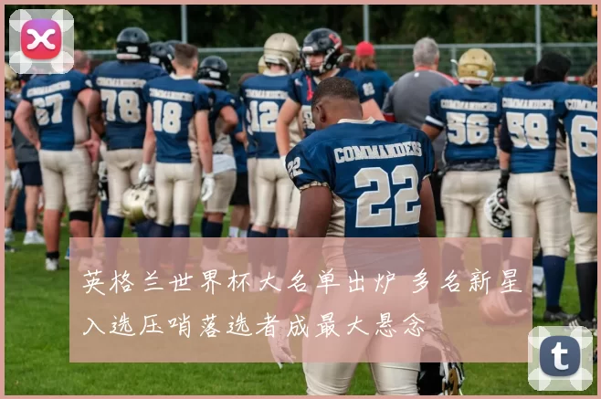 英格兰世界杯大名单出炉 多名新星入选压哨落选者成最大悬念