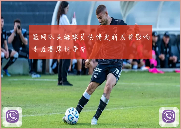 篮网队关键球员伤情更新或将影响季后赛席位争夺