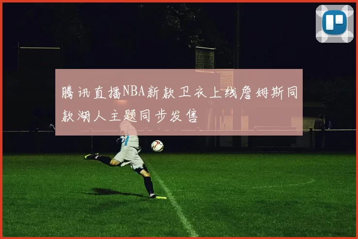 腾讯直播NBA新款卫衣上线詹姆斯同款湖人主题同步发售