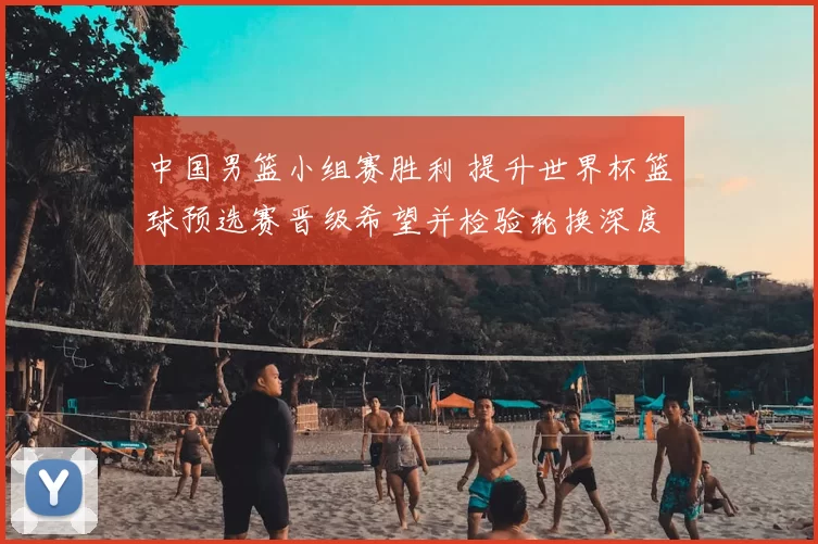 中国男篮小组赛胜利 提升世界杯篮球预选赛晋级希望并检验轮换深度