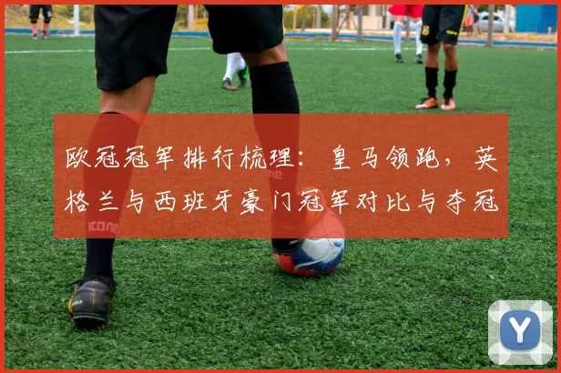 欧冠冠军排行梳理:皇马领跑,英格兰与西班牙豪门冠军对比与夺冠看点