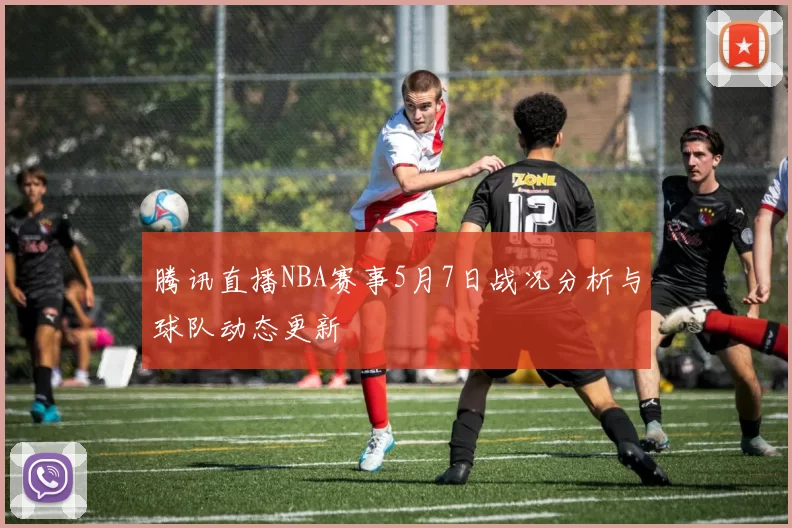 腾讯直播NBA赛事5月7日战况分析与球队动态更新