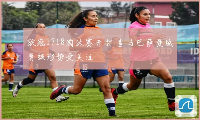 欧冠1718淘汰赛开打 皇马巴萨曼城晋级形势受关注
