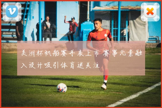 美洲杯帆船赛手表上市 赛事元素融入设计吸引体育迷关注