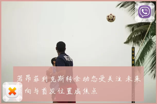 若昂菲利克斯转会动态受关注 未来去向与首发位置成焦点