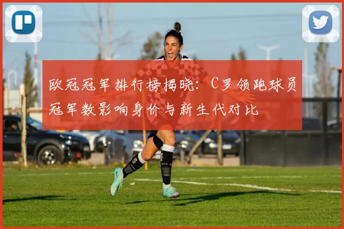 欧冠冠军排行榜揭晓:C罗领跑球员冠军数影响身价与新生代对比