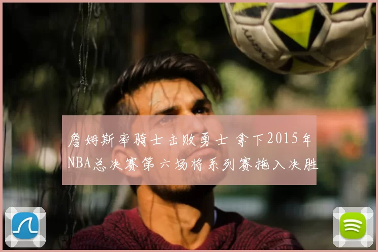 詹姆斯率骑士击败勇士 拿下2015年NBA总决赛第六场将系列赛拖入决胜局