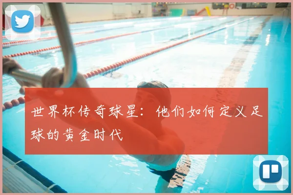 世界杯传奇球星：他们如何定义足球的黄金时代