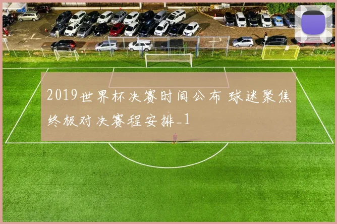 2019世界杯决赛时间公布 球迷聚焦终极对决赛程安排_1