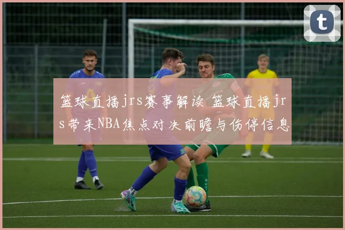 篮球直播jrs赛事解读 篮球直播jrs带来NBA焦点对决前瞻与伤停信息更新