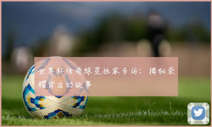 世界杯传奇球星独家专访：揭秘荣耀背后的故事