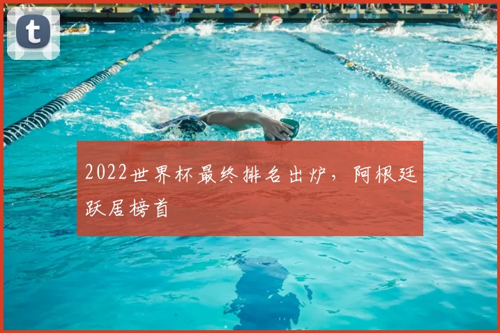 2022世界杯最终排名出炉,阿根廷跃居榜首