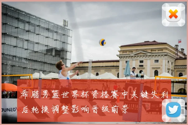 希腊男篮世界杯资格赛中关键失利后轮换调整影响晋级前景