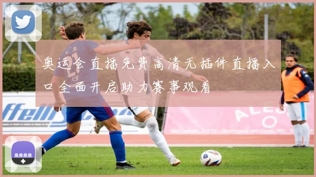 奥运会直播免费高清无插件直播入口全面开启助力赛事观看