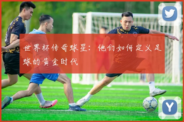 世界杯传奇球星:他们如何定义足球的黄金时代