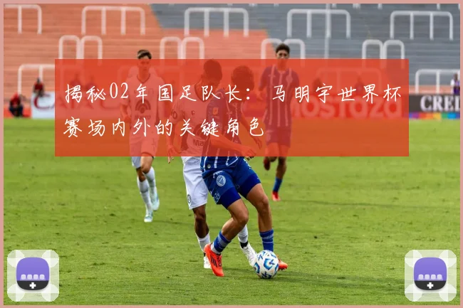 揭秘02年国足队长：马明宇世界杯赛场内外的关键角色