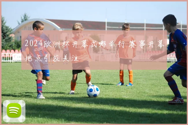 2024欧洲杯开幕式哪举行 赛事开幕地点引发关注