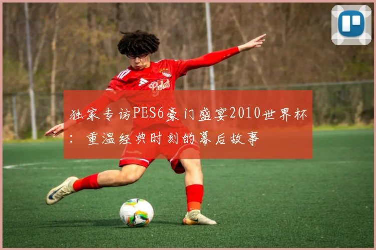 独家专访PES6豪门盛宴2010世界杯：重温经典时刻的幕后故事